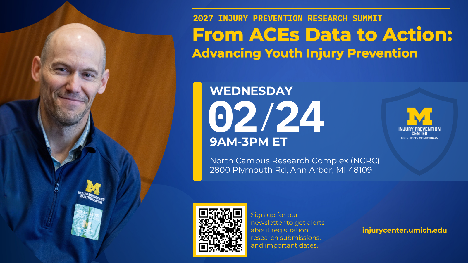 2027 Injury Prevention Research Summit. From ACEs Data to Action: Advancing Youth Injury Prevention. Wednesday 02/24 9AM-3PM ET. North Campus Research Complex (NCRC), 2800 Plymouth Rd, Ann Arbor, MI 48109. injurycenter.umich.edu